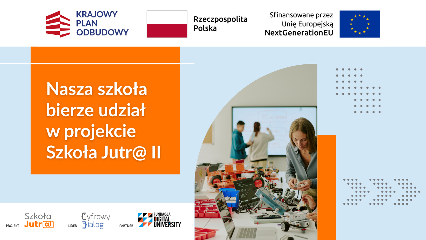Baner informacyjny o projekcie edukacyjnym. U g&oacute;ry znajdują się logotypy: Krajowy Plan Odbudowy, flaga Polski z napisem &bdquo;Rzeczpospolita Polska&rdquo; oraz informacja &bdquo;Sfinansowane przez Unię Europejską NextGenerationEU&rdquo; z flagą Unii Europejskiej. Po lewej stronie na pomarańczowym tle widnieje duży napis: &bdquo;Nasza szkoła bierze udział w projekcie Szkoła Jutr@ II&rdquo;. Po prawej stronie umieszczono zdjęcie przedstawiające zajęcia z robotyki: na stole znajdują się elementy konstrukcyjne, laptopy oraz zbudowane modele robot&oacute;w, a w tle widoczna jest tablica i osoby pracujące. Na dole znajdują się logotypy projektu: &bdquo;Szkoła Jutr@&rdquo;, &bdquo;Cyfrowy Dialog&rdquo; (lider) oraz &bdquo;Fundacja Digital University&rdquo; (partner).